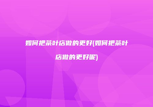 如何把茶叶店做的更好(如何把茶叶店做的更好呢)