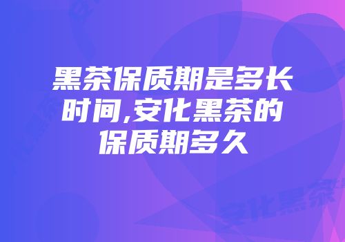 黑茶保质期是多长时间,安化黑茶的保质期多久