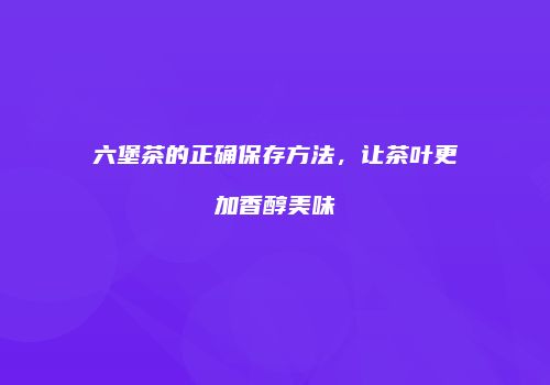 六堡茶的正确保存方法，让茶叶更加香醇美味