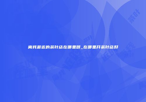 离我最近的茶叶店在哪里呀_在哪里开茶叶店好