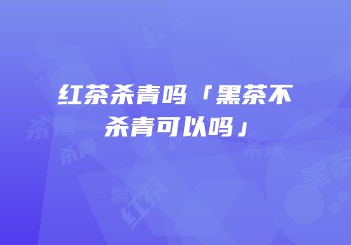 红茶杀青吗「黑茶不杀青可以吗」