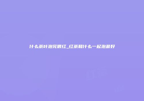 什么茶叶泡完很红_红茶和什么一起泡最好