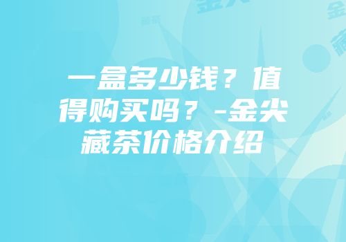 一盒多少钱？值得购买吗？-金尖藏茶价格介绍