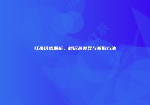 红茶价格解析：新旧茶差异与鉴别方法