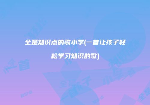 全是知识点的歌小学(一首让孩子轻松学习知识的歌)