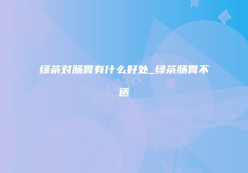 绿茶对肠胃有什么好处_绿茶肠胃不适