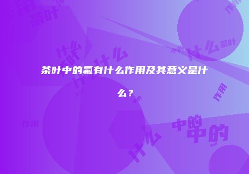 茶叶中的氟有什么作用及其意义是什么？
