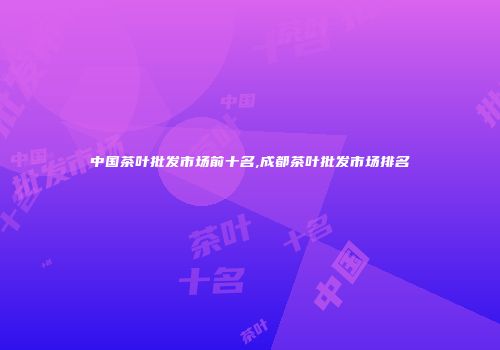中国茶叶批发市场前十名,成都茶叶批发市场排名
