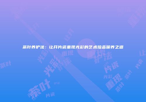茶叶养护法：让开片瓷重现光彩的艺术珍品保养之道