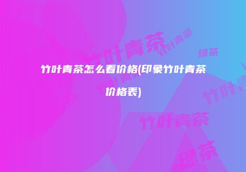 竹叶青茶怎么看价格(印象竹叶青茶价格表)