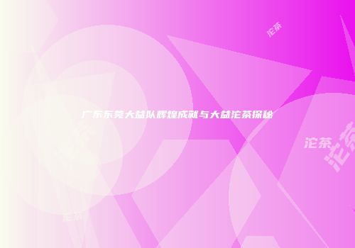广东东莞大益队辉煌成就与大益沱茶探秘