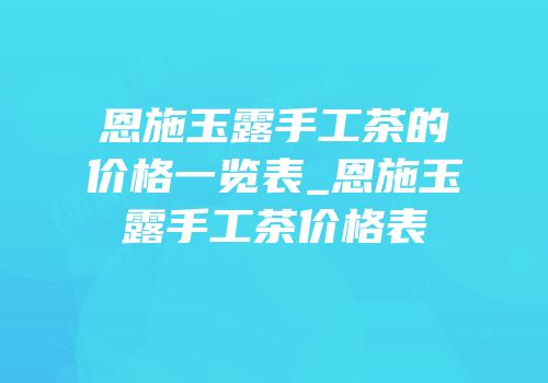 恩施玉露手工茶的价格一览表_恩施玉露手工茶价格表