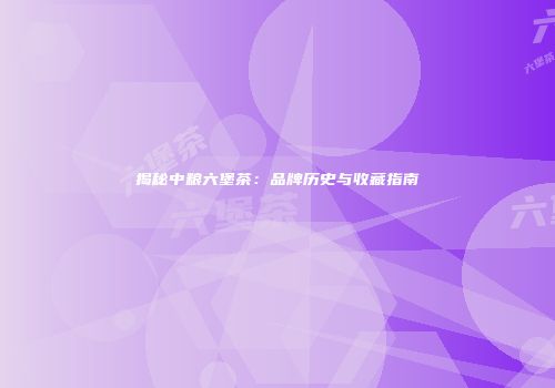 揭秘中粮六堡茶：品牌历史与收藏指南