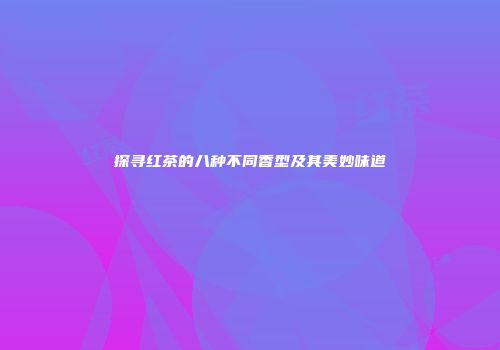 探寻红茶的八种不同香型及其美妙味道
