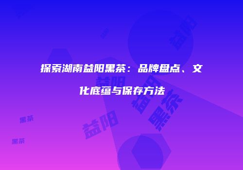 探索湖南益阳黑茶：品牌盘点、文化底蕴与保存方法
