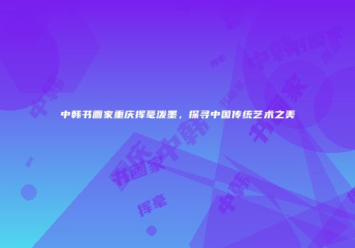中韩书画家重庆挥毫泼墨，探寻中国传统艺术之美