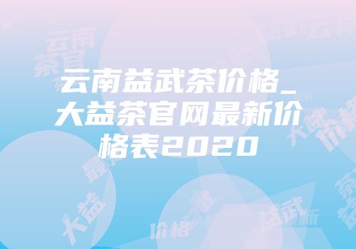 云南益武茶价格_大益茶官网最新价格表2020
