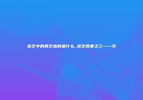 茶艺中的四艺指的是什么_茶艺四要之三——火