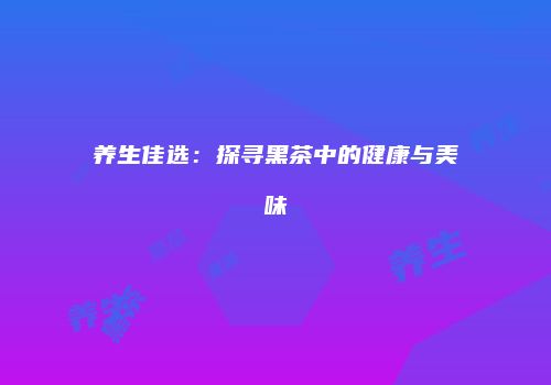 养生佳选：探寻黑茶中的健康与美味