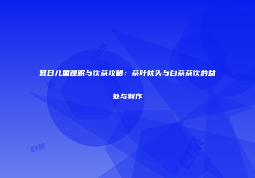 夏日儿童睡眠与饮茶攻略：茶叶枕头与白茶茶饮的益处与制作