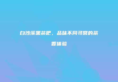 白沙溪黑茶吧，品味不同寻常的茶香体验
