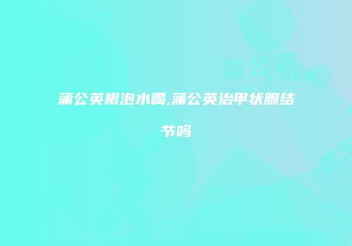 蒲公英根泡水喝,蒲公英治甲状腺结节吗