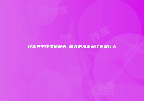 秋季养生花茶搭配表_秋天泡水喝最佳搭配什么