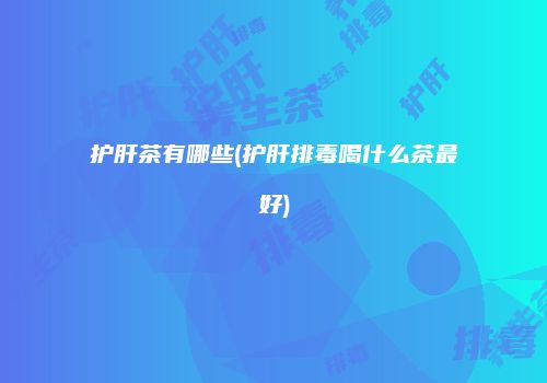 护肝茶有哪些(护肝排毒喝什么茶最好)