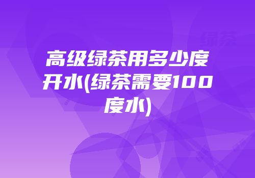 高级绿茶用多少度开水(绿茶需要100度水)