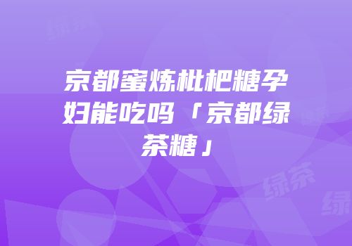 京都蜜炼枇杷糖孕妇能吃吗「京都绿茶糖」