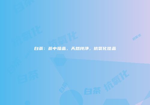 白茶：茶中珍品，天然纯净，抗氧化佳品