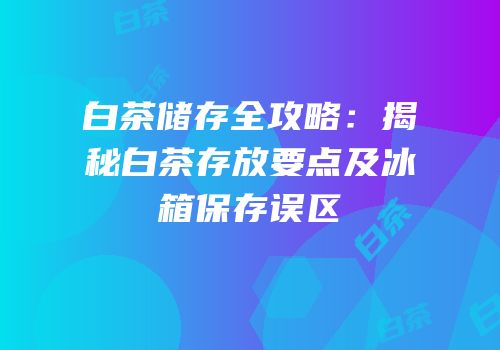 白茶储存全攻略：揭秘白茶存放要点及冰箱保存误区
