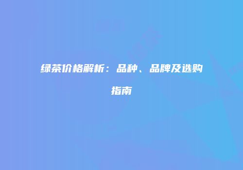 绿茶价格解析：品种、品牌及选购指南