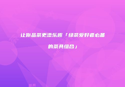 让你品茶更添乐趣「绿茶爱好者必备的茶具组合」