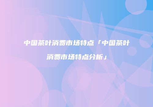 中国茶叶消费市场特点「中国茶叶消费市场特点分析」