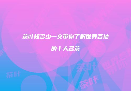 茶叶知多少一文带你了解世界各地的十大名茶