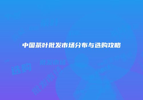 中国茶叶批发市场分布与选购攻略