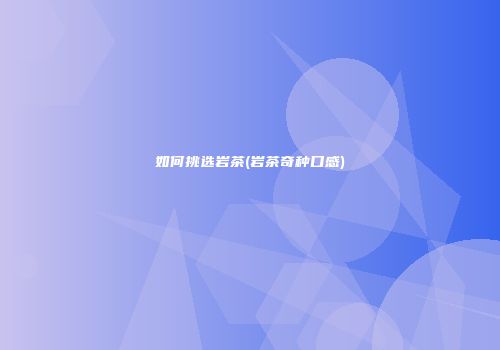 如何挑选岩茶(岩茶奇种口感)