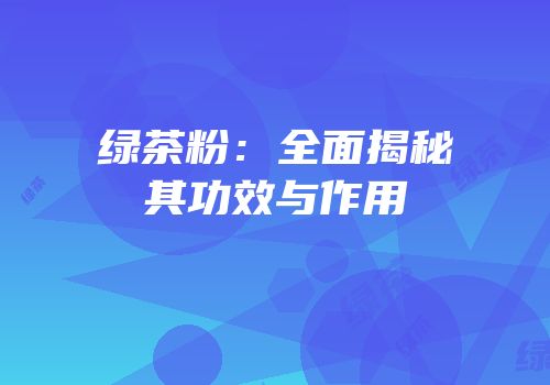 绿茶粉：全面揭秘其功效与作用