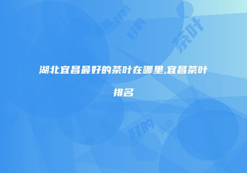 湖北宜昌最好的茶叶在哪里,宜昌茶叶排名