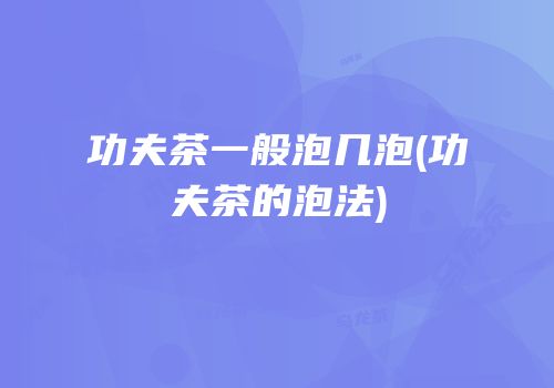 功夫茶一般泡几泡(功夫茶的泡法)