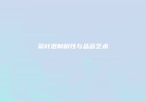 茶叶泡制耐性与品茗艺术