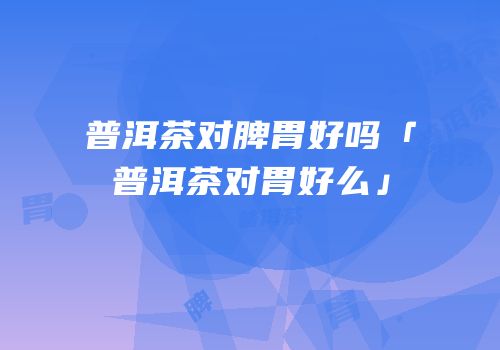 普洱茶对脾胃好吗「普洱茶对胃好么」