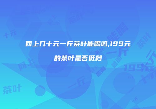 网上几十元一斤茶叶能喝吗,199元的茶叶是否低档