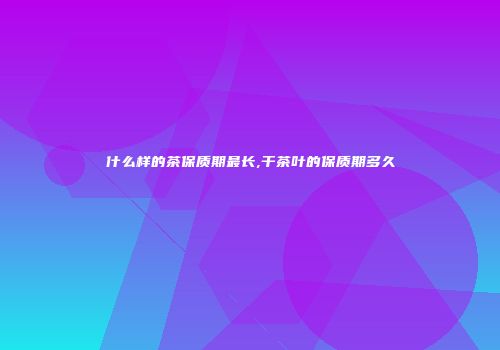什么样的茶保质期最长,干茶叶的保质期多久
