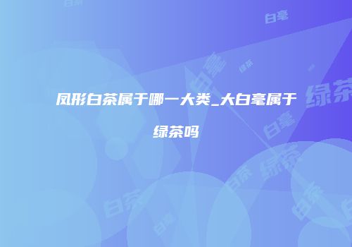 凤形白茶属于哪一大类_大白毫属于绿茶吗