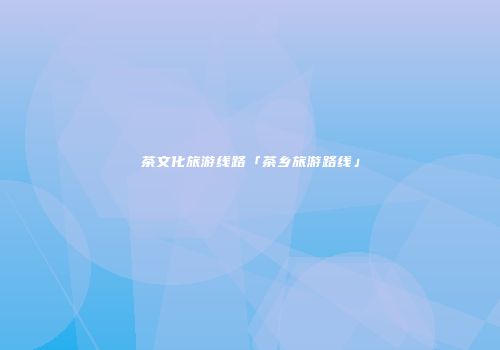 茶文化旅游线路「茶乡旅游路线」