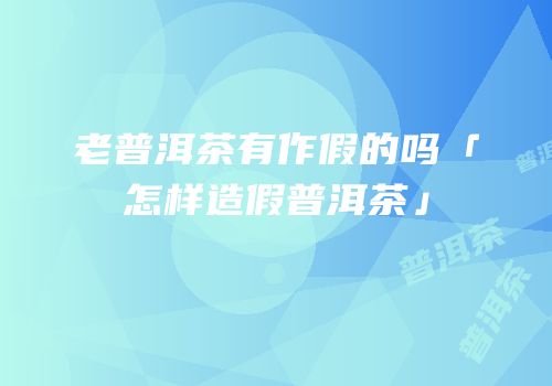 老普洱茶有作假的吗「怎样造假普洱茶」