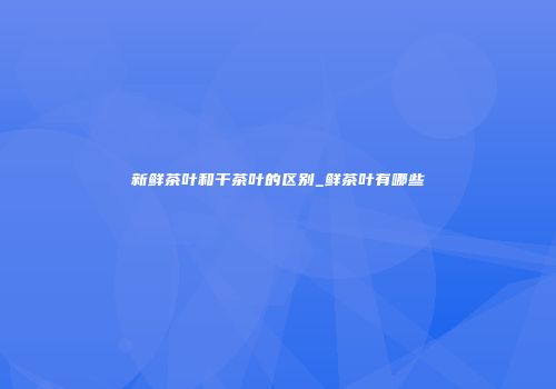 新鲜茶叶和干茶叶的区别_鲜茶叶有哪些