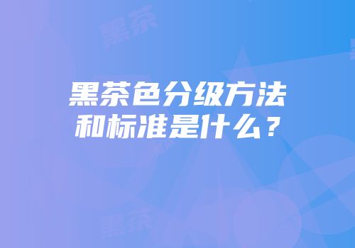 黑茶色分级方法和标准是什么？